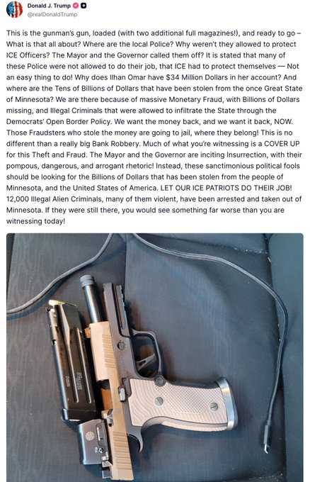 TRUMP ON MINNEAPOLIS: BLAMES STATE LEADERS, DEMANDS ICE CONTROLThis is the gunman’s gun, loaded [with two additional full magazines], and ready to go. What is that all about Where are the local police Why weren’t they allowed to protect ICE officers The Mayor and MINNEAPOLIS ON EDGE A protester was on camera saying,“It was an execution. I can’t believe what’s happening in our city. Everything felt peaceful and loving until these persons showed up with masks and guns. They’re killing us.”The tension out there is unreal right now