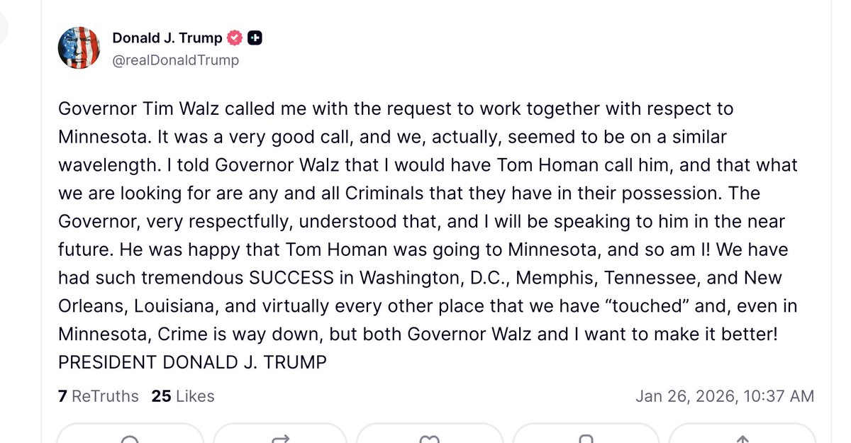 Trump: Governor Tim Walz called me with the request to work together with respect to Minnesota. It was a very good call, and we, actually, seemed to be on a similar wavelength. I told Governor Walz that I would have Tom Homan call him, and that what we are looking for are any and all Criminals that they have in their possession. The Governor, very respectfully, understood that, and I will be speaking to him in the near future. He was happy that Tom Homan was going to Minnesota, and so am I. We have had such tremendous SUCCESS in Washington, D.C., Memphis, Tennessee, and New Orleans, Louisiana, and virtually every other place that we have “touched” and, even in Minnesota, Crime is way down, but both Governor Walz and I want to make it better.